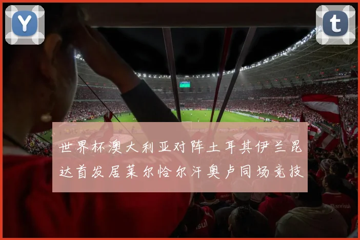 世界杯澳大利亚对阵土耳其伊兰昆达首发居莱尔恰尔汗奥卢同场竞技
