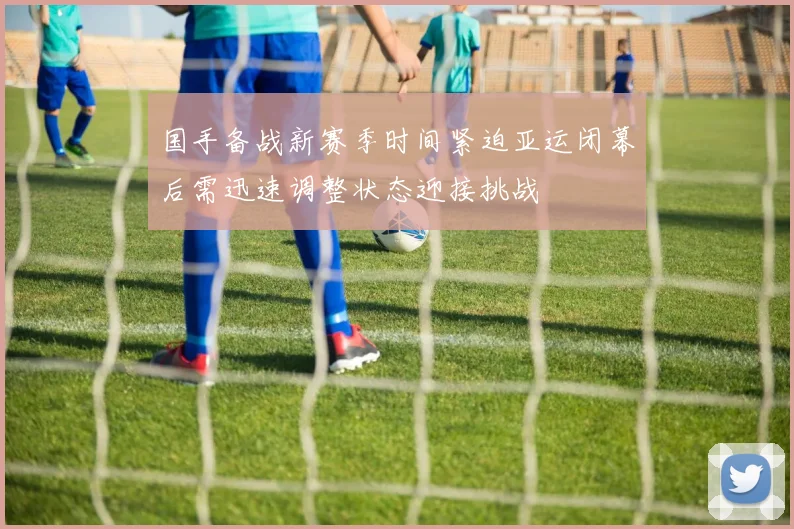 国手备战新赛季时间紧迫亚运闭幕后需迅速调整状态迎接挑战