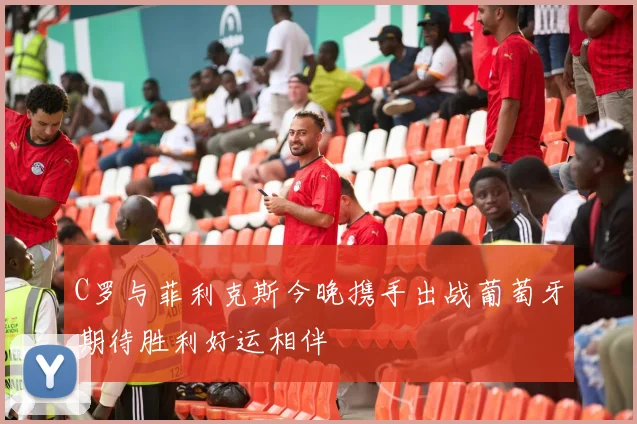 C罗与菲利克斯今晚携手出战葡萄牙期待胜利好运相伴